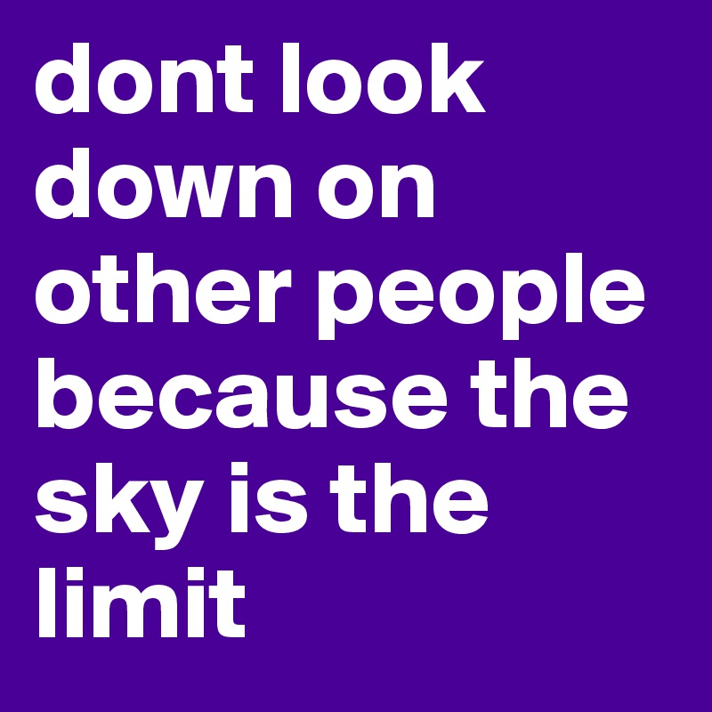 dont look down on other people because the sky is the limit