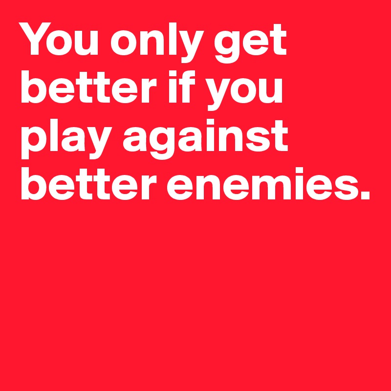 You only get better if you play against better enemies.


