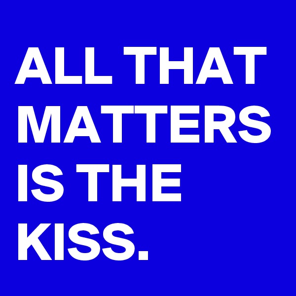 ALL THAT MATTERS IS THE KISS.