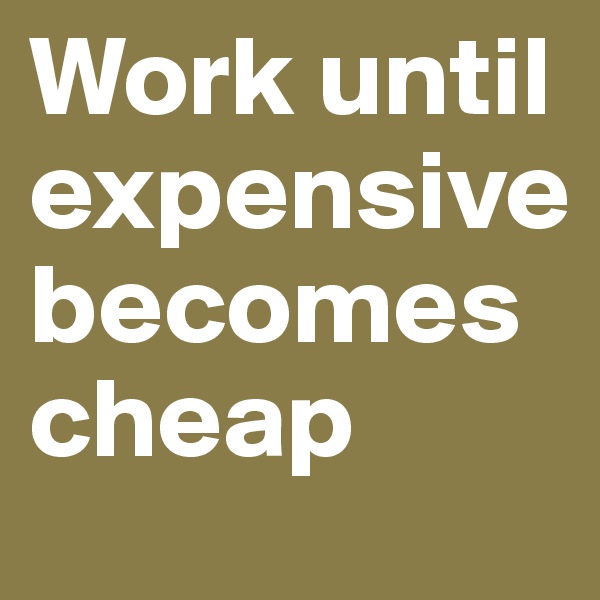 Work until expensive becomes cheap 