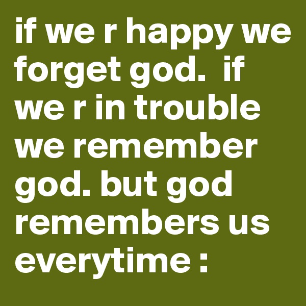 if we r happy we forget god.  if we r in trouble we remember god. but god remembers us everytime :