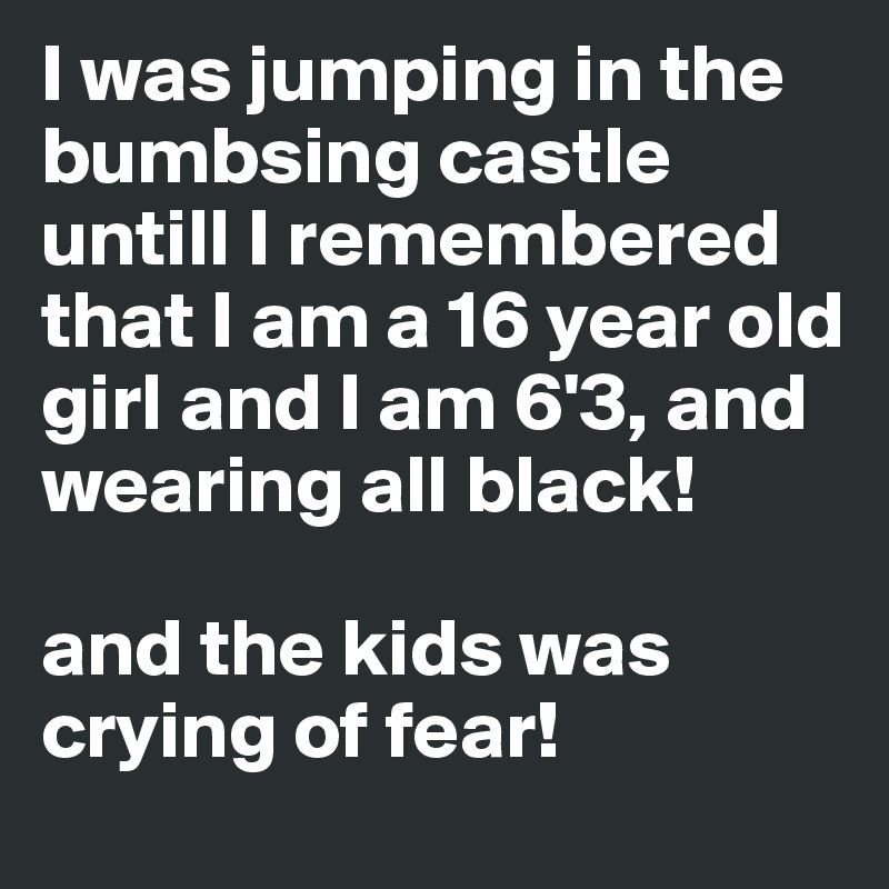 I was jumping in the bumbsing castle untill I remembered that I am a 16 year old girl and I am 6'3, and wearing all black! 

and the kids was crying of fear!
