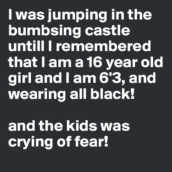 I was jumping in the bumbsing castle untill I remembered that I am a 16 year old girl and I am 6'3, and wearing all black! 

and the kids was crying of fear!