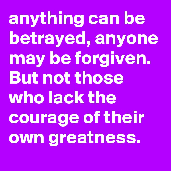 anything can be betrayed, anyone may be forgiven. But not those who lack the courage of their own greatness. 