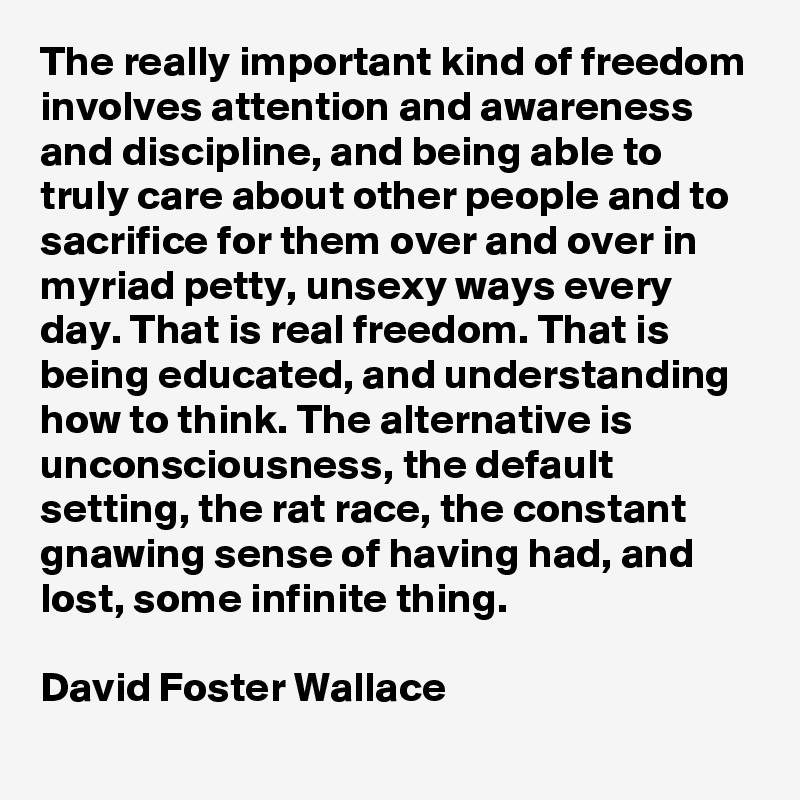The really important kind of freedom involves attention and awareness and discipline, and being able to truly care about other people and to sacrifice for them over and over in myriad petty, unsexy ways every day. That is real freedom. That is being educated, and understanding how to think. The alternative is unconsciousness, the default setting, the rat race, the constant gnawing sense of having had, and lost, some infinite thing. 

David Foster Wallace