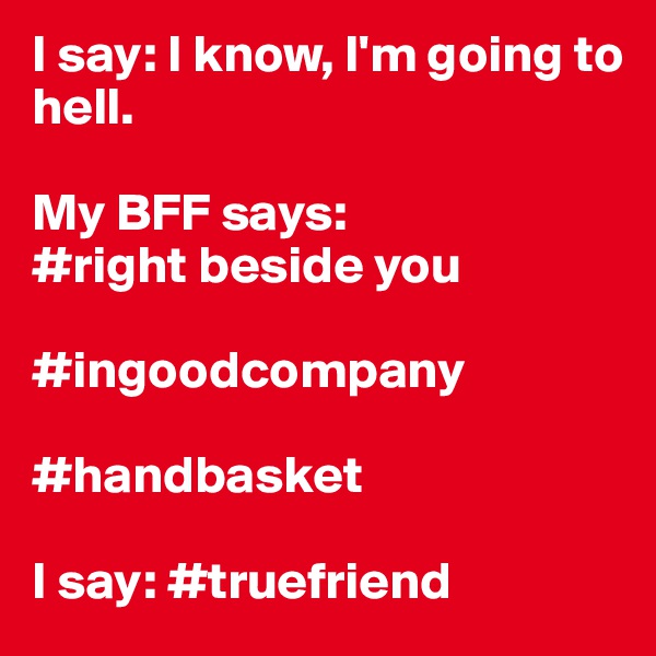 I say: I know, I'm going to hell. 

My BFF says: 
#right beside you

#ingoodcompany

#handbasket

I say: #truefriend