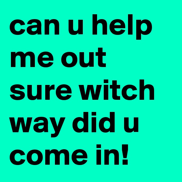can u help me out sure witch way did u come in!