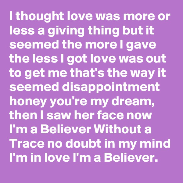 I thought love was more or less a giving thing but it seemed the more I gave the less I got love was out to get me that's the way it seemed disappointment honey you're my dream, then I saw her face now I'm a Believer Without a Trace no doubt in my mind I'm in love I'm a Believer.