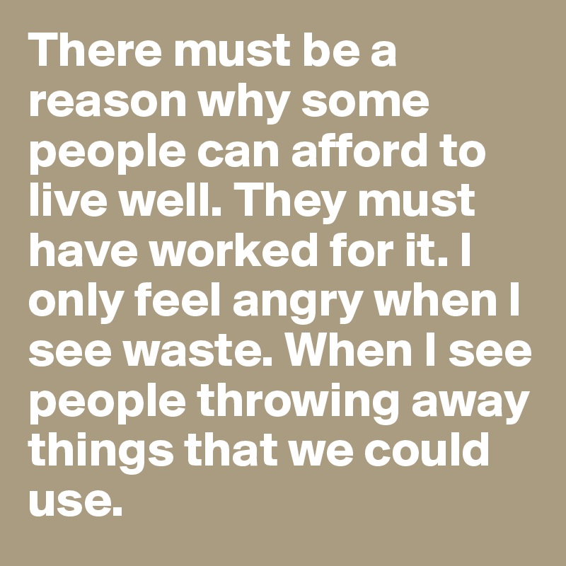 There must be a reason why some people can afford to live well. They must have worked for it. I only feel angry when I see waste. When I see people throwing away things that we could use.