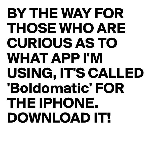 BY THE WAY FOR THOSE WHO ARE CURIOUS AS TO WHAT APP I'M USING, IT'S CALLED 'Boldomatic' FOR THE IPHONE. DOWNLOAD IT! 