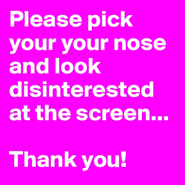 Please pick your your nose and look disinterested at the screen...

Thank you!