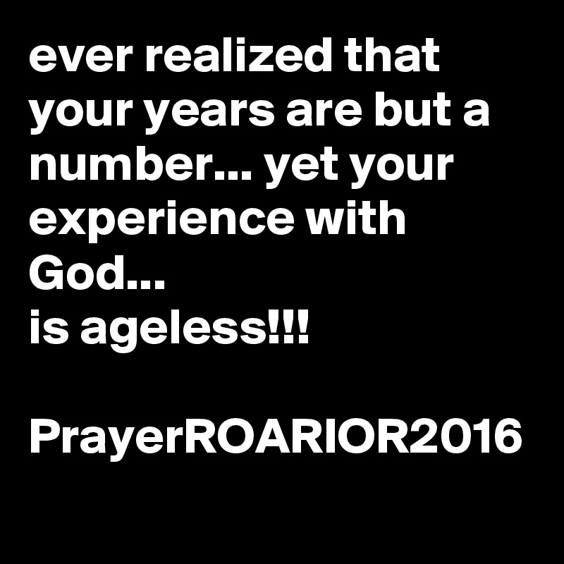 ever realized that your years are but a number... yet your experience with God...
is ageless!!!

PrayerROARIOR2016