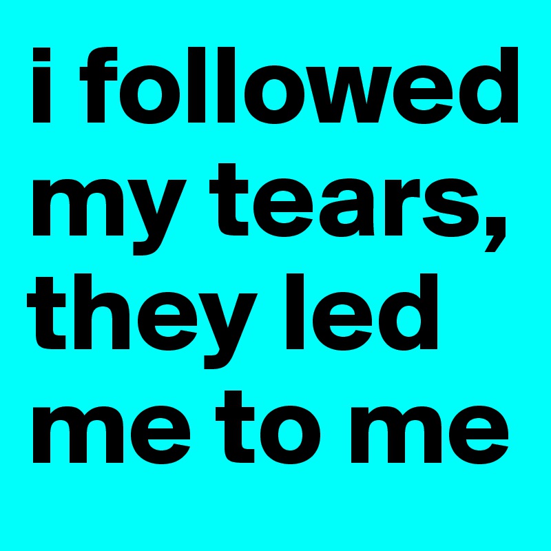 i followed my tears,
they led me to me