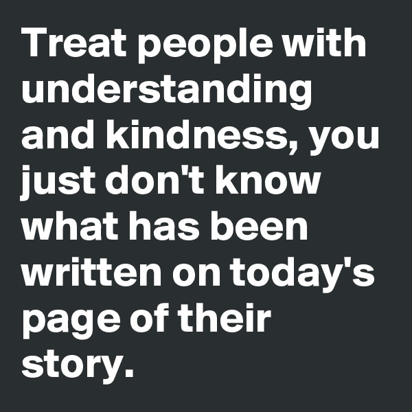 Treat people with understanding and kindness, you just don't know what has been written on today's page of their story.