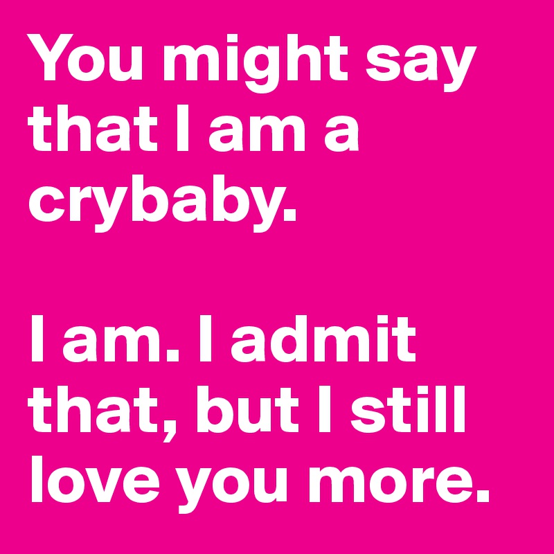 You might say that I am a crybaby. 

I am. I admit that, but I still love you more. 