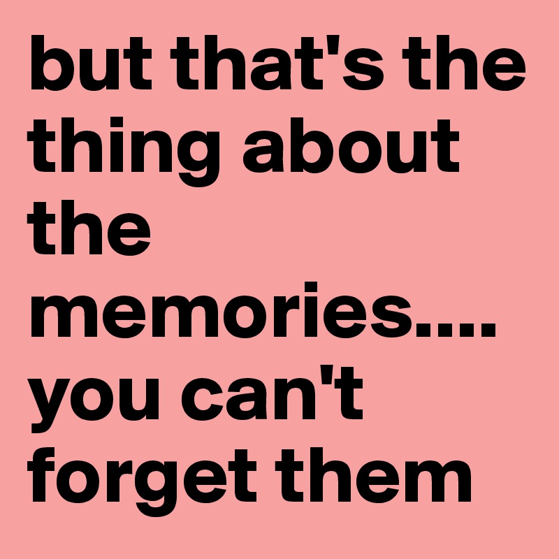 but that's the thing about the memories....you can't forget them
