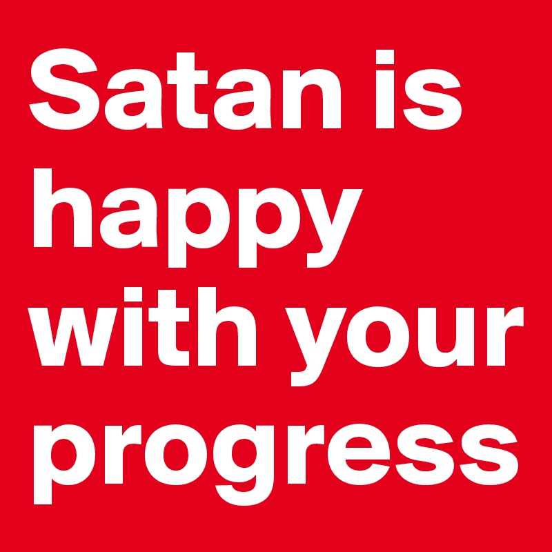 Satan is happy with your progress