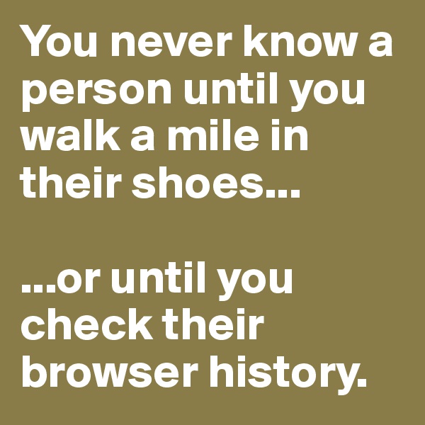 You never know a person until you walk a mile in their shoes... 

...or until you check their browser history.