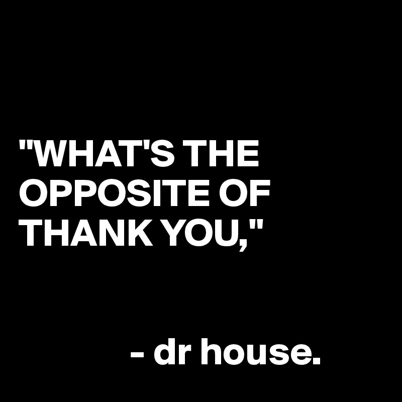 


"WHAT'S THE OPPOSITE OF THANK YOU,"


              - dr house.