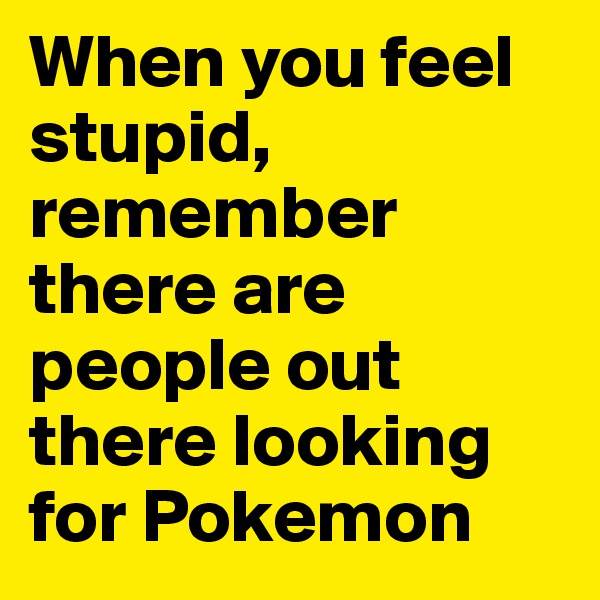 When you feel stupid, remember there are people out there looking for Pokemon
