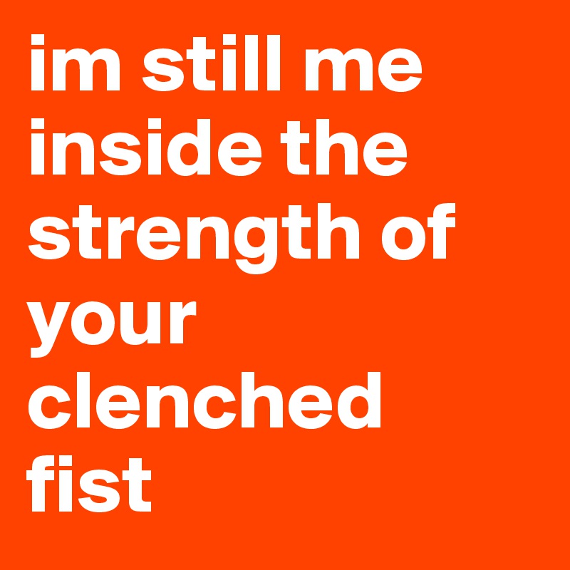 im still me inside the strength of your clenched 
fist