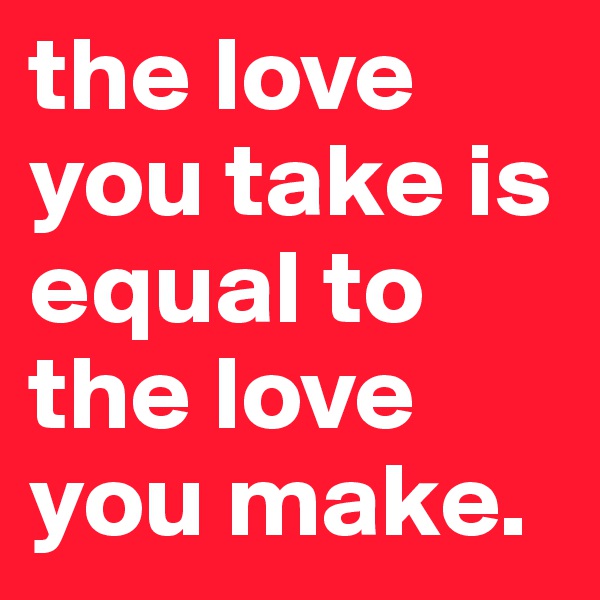 the love you take is equal to the love you make.