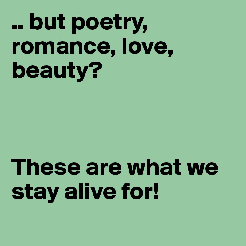 .. but poetry, romance, love, beauty? 



These are what we stay alive for!
