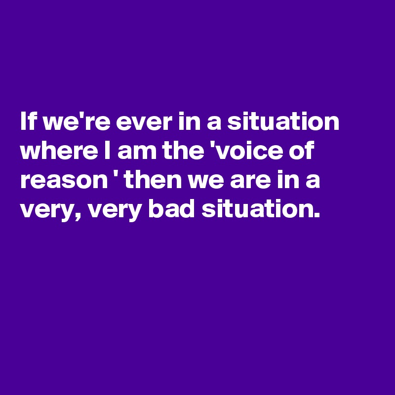


If we're ever in a situation where I am the 'voice of reason ' then we are in a very, very bad situation.




