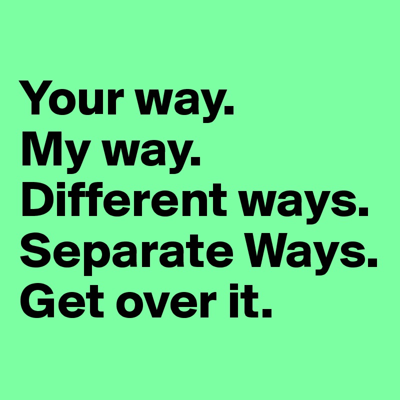 
Your way.
My way.
Different ways.
Separate Ways.
Get over it.