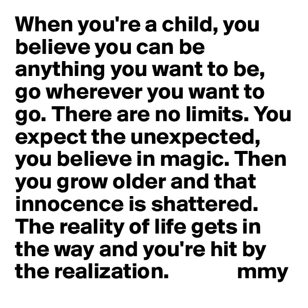 When you're a child, you believe you can be anything you want to be, go wherever you want to go. There are no limits. You expect the unexpected, you believe in magic. Then you grow older and that innocence is shattered. The reality of life gets in the way and you're hit by the realization.               mmy
