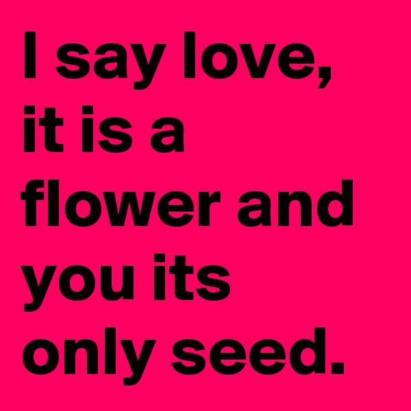 I say love, it is a flower and you its only seed.