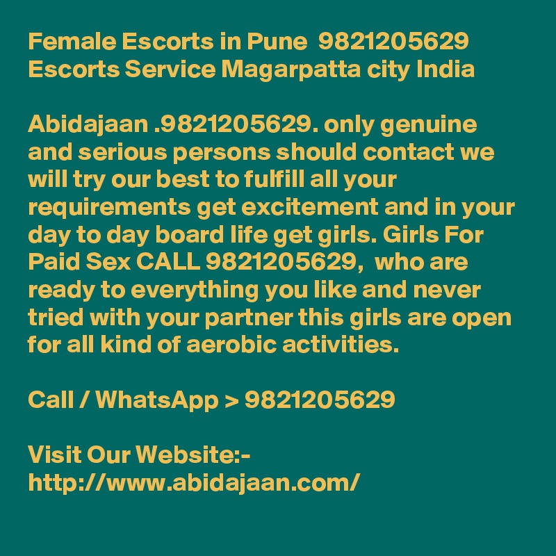 Female Escorts in Pune  9821205629  Escorts Service Magarpatta city India

Abidajaan .9821205629. only genuine and serious persons should contact we will try our best to fulfill all your requirements get excitement and in your day to day board life get girls. Girls For Paid Sex CALL 9821205629,  who are ready to everything you like and never tried with your partner this girls are open for all kind of aerobic activities.

Call / WhatsApp > 9821205629

Visit Our Website:- 
http://www.abidajaan.com/