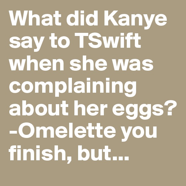 What did Kanye say to TSwift when she was complaining about her eggs?
-Omelette you finish, but...