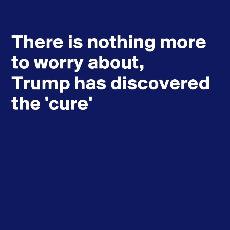 
There is nothing more to worry about,
Trump has discovered  the 'cure'




