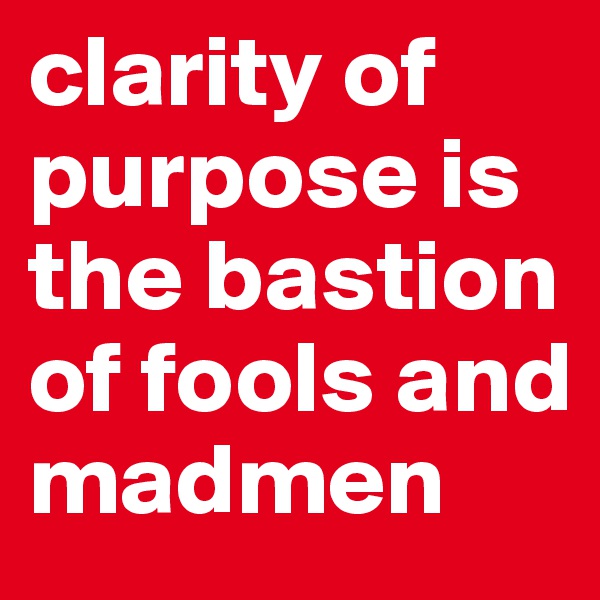 clarity of purpose is the bastion of fools and madmen 
