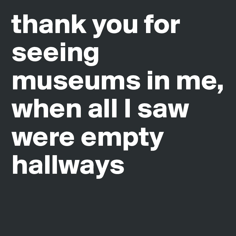 thank you for seeing museums in me, 
when all I saw were empty hallways

