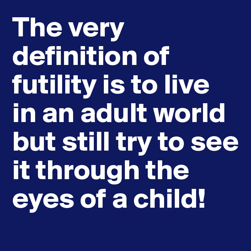 The very definition of futility is to live in an adult world but still try to see it through the eyes of a child!