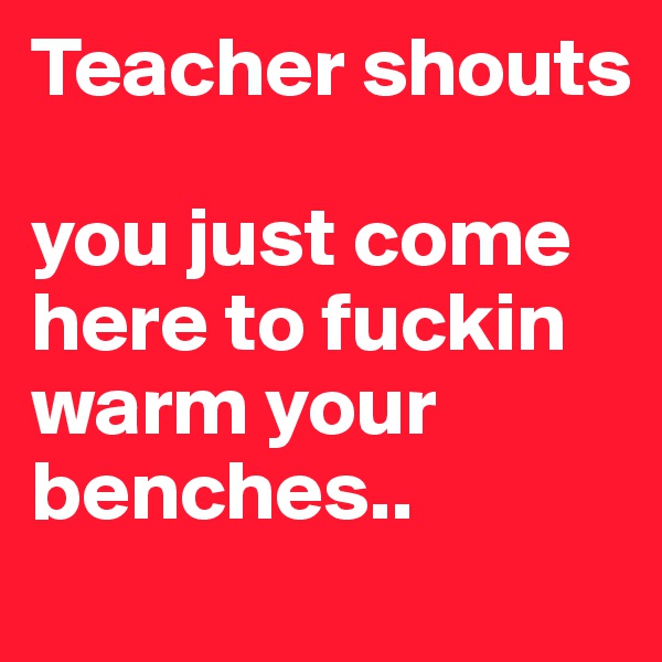 Teacher shouts

you just come here to fuckin warm your benches..