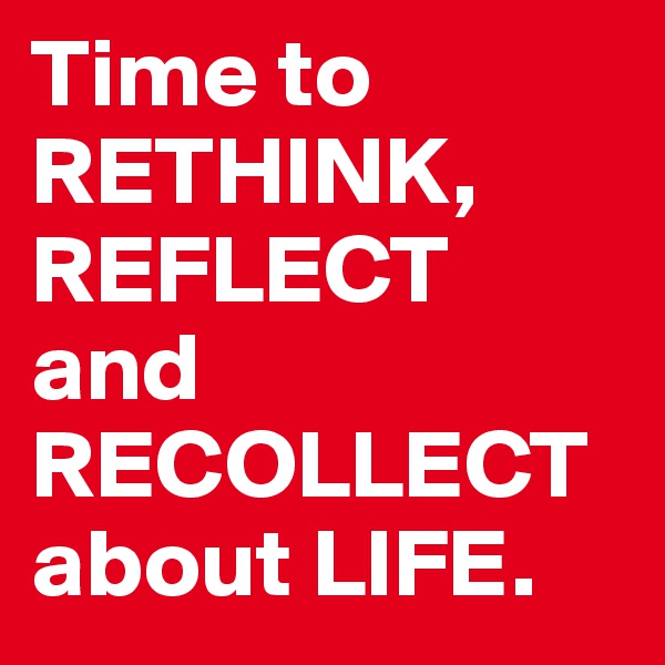 Time to RETHINK, REFLECT and RECOLLECT about LIFE.