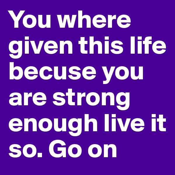 You where given this life becuse you are strong enough live it so. Go on