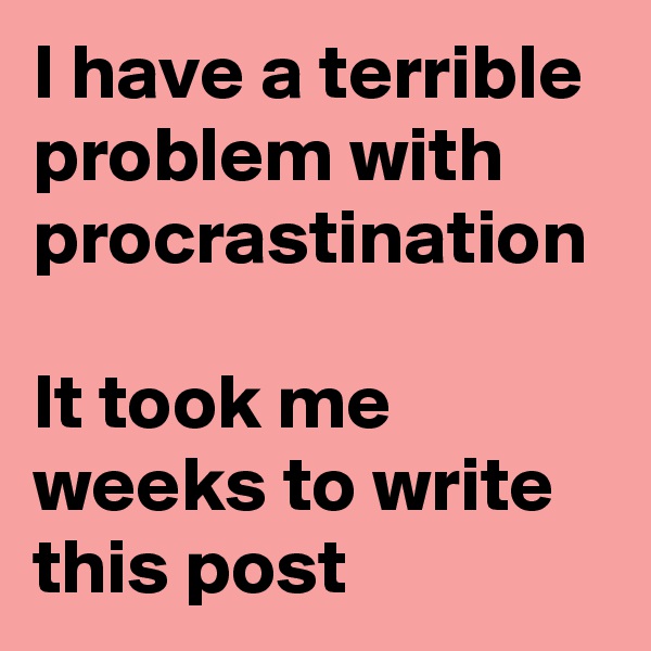 I have a terrible  problem with procrastination 

It took me weeks to write this post