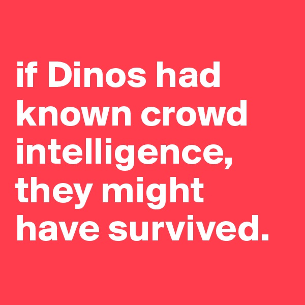
if Dinos had known crowd intelligence, they might have survived.
