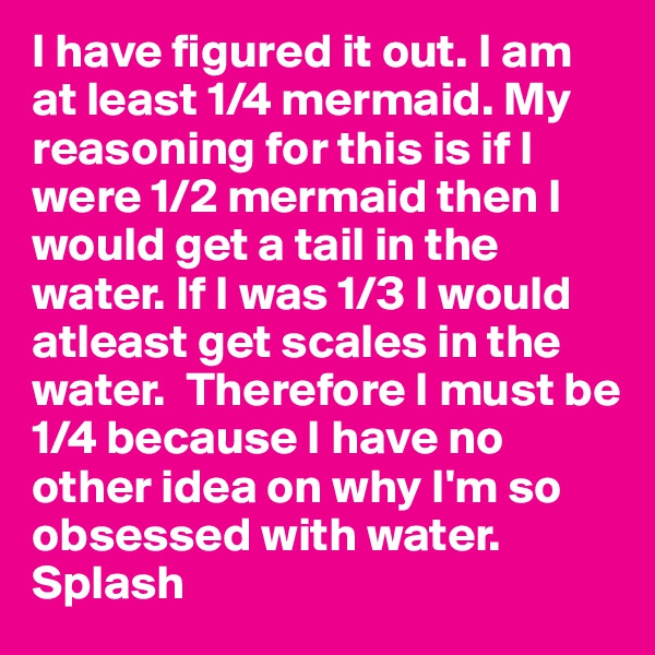 I have figured it out. I am at least 1/4 mermaid. My reasoning for this is if I were 1/2 mermaid then I would get a tail in the water. If I was 1/3 I would atleast get scales in the water.  Therefore I must be 1/4 because I have no other idea on why I'm so obsessed with water. Splash