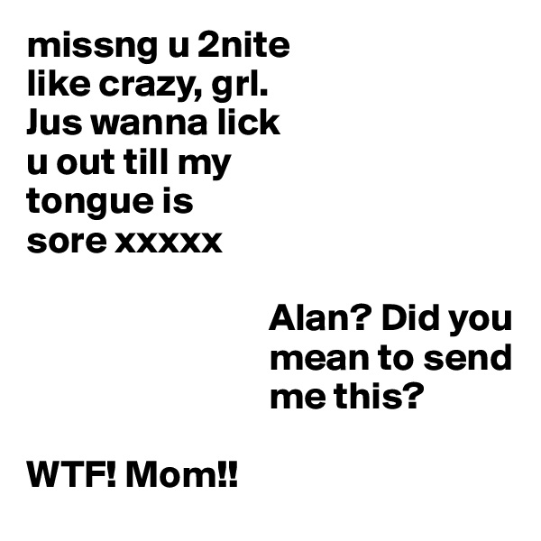 missng u 2nite
like crazy, grl. 
Jus wanna lick 
u out till my 
tongue is
sore xxxxx

                               Alan? Did you
                               mean to send
                               me this?

WTF! Mom!!