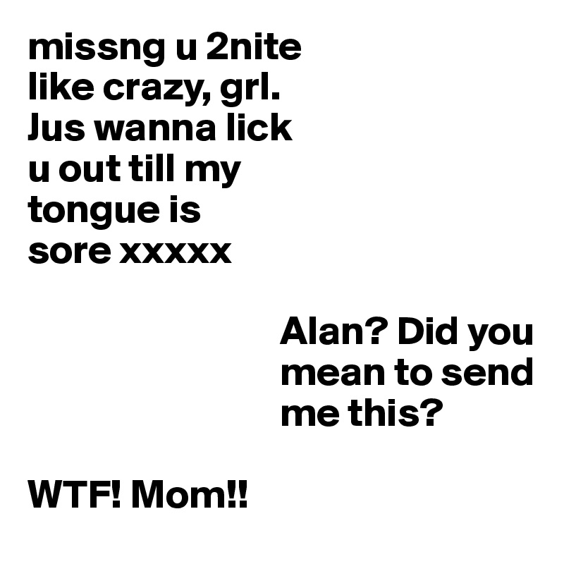 missng u 2nite
like crazy, grl. 
Jus wanna lick 
u out till my 
tongue is
sore xxxxx

                               Alan? Did you
                               mean to send
                               me this?

WTF! Mom!!