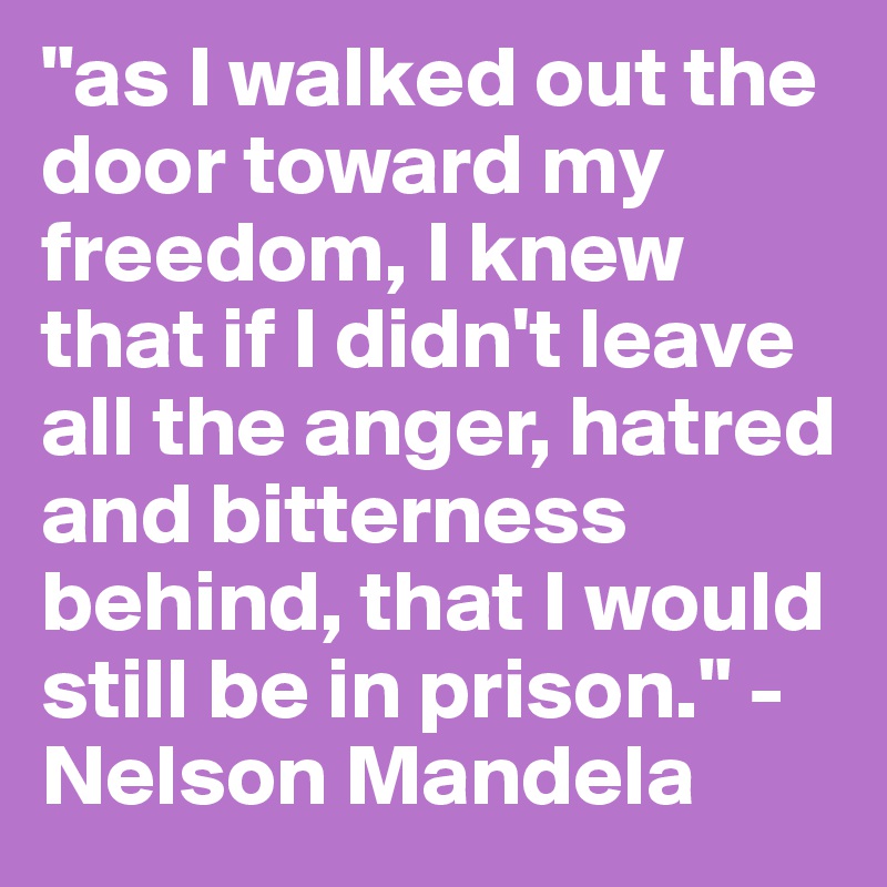 "as I walked out the door toward my freedom, I knew that if I didn't leave all the anger, hatred and bitterness behind, that I would still be in prison." -Nelson Mandela