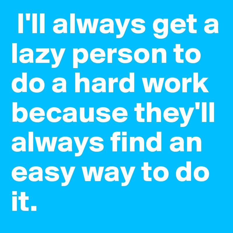  I'll always get a lazy person to do a hard work because they'll always find an easy way to do it.