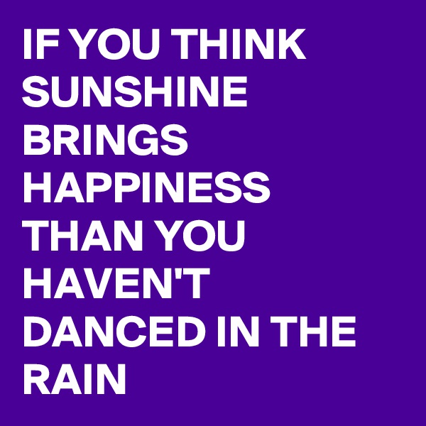 IF YOU THINK SUNSHINE BRINGS HAPPINESS THAN YOU HAVEN'T DANCED IN THE RAIN