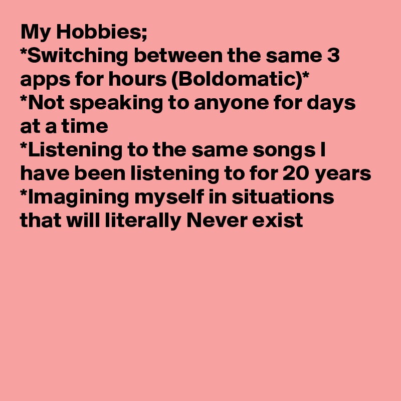My Hobbies;
*Switching between the same 3 apps for hours (Boldomatic)*
*Not speaking to anyone for days at a time
*Listening to the same songs I have been listening to for 20 years
*Imagining myself in situations that will literally Never exist




