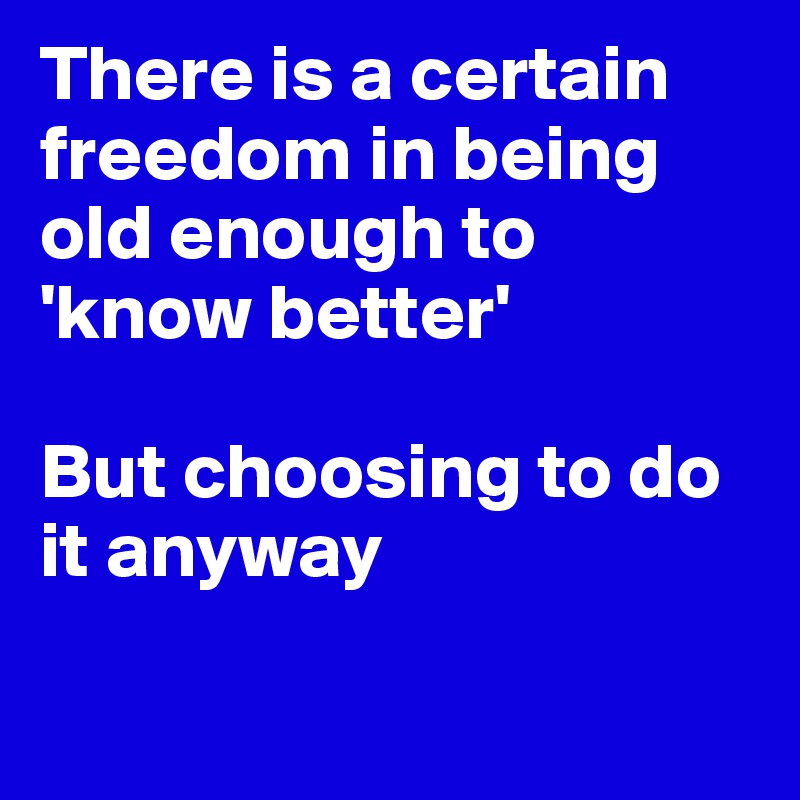 There is a certain freedom in being old enough to 'know better'

But choosing to do it anyway


